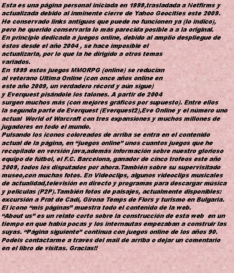 Cuadro de texto: Esta es una pgina personal iniciada en 1999,trasladada a Netfirms yactualizada debido al inminente cierre de Yahoo Geocities este 2009.He conservado links antiguos que puede no funcionen ya (lo indico),pero he querido conservarla lo ms parecida posible a a la original.En principio dedicada a juegos online, debido al amplio despliegue destos desde el ao 2004 , se hace imposible elactualizarla, por lo que la he dirigido a otros temasvariados.En 1999 estos juegos MMORPG (online) se reducanal veterano Ultima Online (con once aos online eneste ao 2009, un verdadero rcord y an sigue)y Everquest pisndole los talones. A partir de 2004surgen muchos ms (con mejores grficos por supuesto). Entre ellos la segunda parte de Everquest (Everquest2),Eve Online y el nmero unoactual  World of Warcraft con tres expansiones y muchos millones dejugadores en todo el mundo.Pulsando los iconos coloreados de arriba se entra en el contenidoactual de la pgina, en juegos online unos cuantos juegos que herecopilado en versin java,adems informacin sobre nuestro gloriosoequipo de ftbol, el F.C. Barcelona, ganador de cinco trofeos este ao2009, todos los disputados por ahora.Tambin sobre su supervisitadomuseo,con muchas fotos. En Videoclips, algunos videoclips musicalesde actualidad,televisin en directo y programas para descargar msicay peliculas (P2P).Tambin fotos de paisajes, actualmente disponibles: excursin a Prat de Cad, Girona Temps de Flors y turismo en Bulgaria.El icono mis pginas muestra todo el contenido de la web.About us es un relato corto sobre la construccin de esta web  en untiempo en que haba pocas y los internautas empezaban a construir lassuyas. Pgina siguiente continua con juegos online de los aos 90.Podeis contactarme a traves del mail de arriba o dejar un comentarioen el libro de visitas. Gracias!!