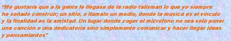 Cuadro de texto: Me gustara que a la gente le llegase de la radio talismn lo que yo siempre
he soado construir; un sitio, o llmalo un medio, donde la msica es el vnculo
y la finalidad es la amistad. Un lugar donde coger el micrfono no sea solo poner
una cancin o una dedicatoria sino simplemente comunicar y hacer llegar ideas
y pensamientos"