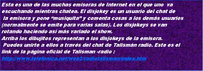 Cuadro de texto: Esta es una de las muchas emisoras de Internet en el que uno  vaescuchando mientras chatea. El disjokey es un usuario del chat de la emisora y pone musiquita y comenta cosas a los dems usuarios (normalmente se emite para varias salas). Los disjokeys se vanrotando haciendo as ms variado el show.Arriba los dibujitos representan a los disjokeys de la emisora. Puedes unirte a ellos a travs del chat de Talismn radio. Este es el link de la pgina oficial de Talisman -radio : http://www.telefonica.net/web2/radiotalisman/index.htm