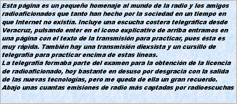 Cuadro de texto: Esta pgina es un pequeo homenaje al mundo de la radio y los amigosradioaficionados que tanto han hecho por la sociedad en un tiempo enque Internet no exista. Incluye una escucha costera telegrfica desdeVeracruz, pulsando enter en el icono explicativo de arriba entramos enuna pgina con el texto de la transmisin para practicar, pues sta esmuy rpida. Tambin hay una transmisin diexsista y un cursillo detelegrafa para practicar encima de estas lneas.La telegrafa formaba parte del examen para la obtencin de la licenciade radioaficionado, hoy bastante en desuso por desgracia con la salidade las nuevas tecnologas, pero me queda de ella un gran recuerdo.Abajo unas cuantas emisiones de radio ms captadas por radioescuchas